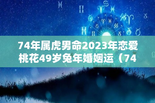 74年属虎男命2023年恋爱桃花49岁兔年婚姻运（74年属虎人2023年）