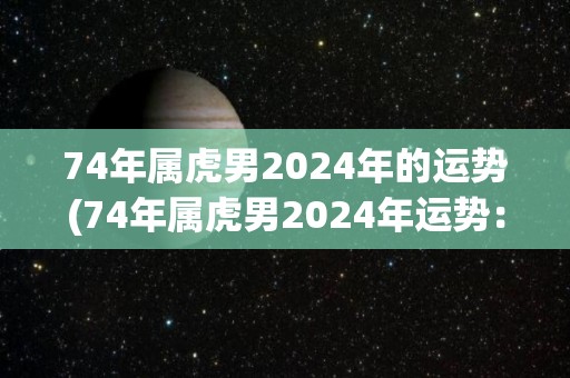 74年属虎男2024年的运势(74年属虎男2024年运势：努力奋斗，财运亨通)