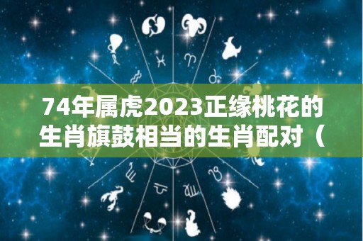 74年属虎2023正缘桃花的生肖旗鼓相当的生肖配对（1974年属虎2023年运势及运程未来十年运气男人查看）