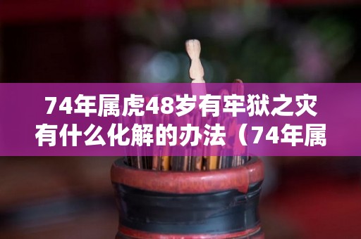 74年属虎48岁有牢狱之灾有什么化解的办法（74年属虎48岁后命运）