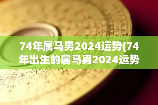 74年属马男2024运势(74年出生的属马男2024运势解析)