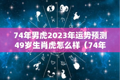 74年男虎2023年运势预测49岁生肖虎怎么样（74年属虎男2023年运势及运程每月运程五月运气）