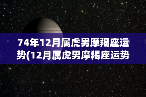 74年12月属虎男摩羯座运势(12月属虎男摩羯座运势预测)