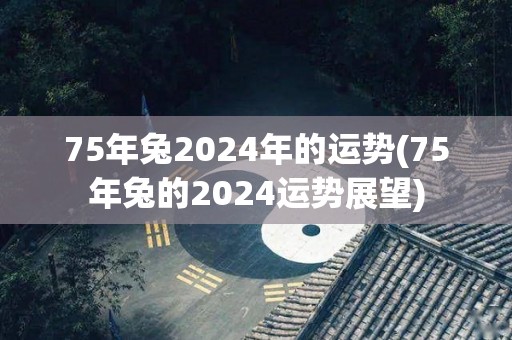 75年兔2024年的运势(75年兔的2024运势展望)