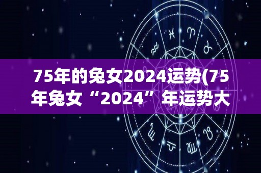 75年的兔女2024运势(75年兔女“2024”年运势大揭秘)
