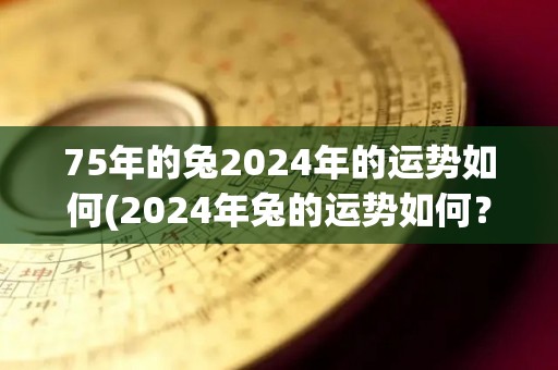 75年的兔2024年的运势如何(2024年兔的运势如何？)