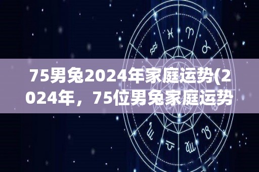 75男兔2024年家庭运势(2024年，75位男兔家庭运势如何？)