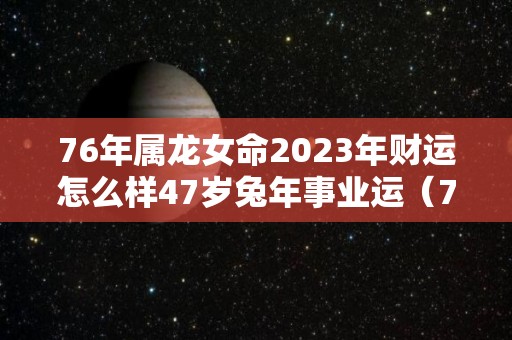 76年属龙女命2023年财运怎么样47岁兔年事业运（76年龙女2023年运程）
