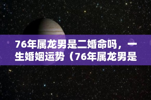 76年属龙男是二婚命吗，一生婚姻运势（76年属龙男是二婚命吗,一生婚姻运势如何）