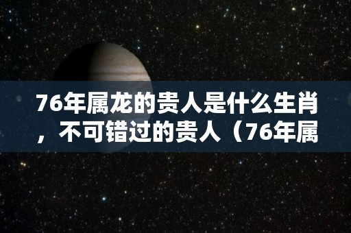76年属龙的贵人是什么生肖，不可错过的贵人（76年属龙人2020年贵人是谁）