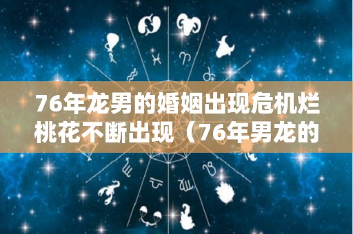 76年龙男的婚姻出现危机烂桃花不断出现（76年男龙的婚姻及运势）