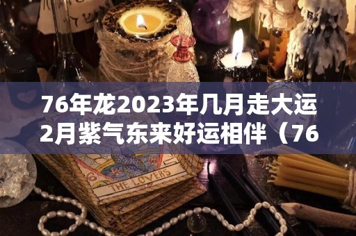 76年龙2023年几月走大运2月紫气东来好运相伴（76年属龙2023年）