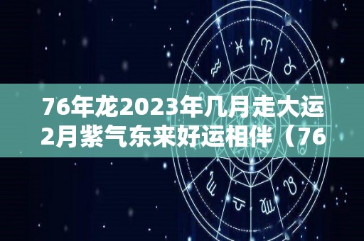 76年龙2023年几月走大运2月紫气东来好运相伴（76年2023年属龙人的全年运势及运程）