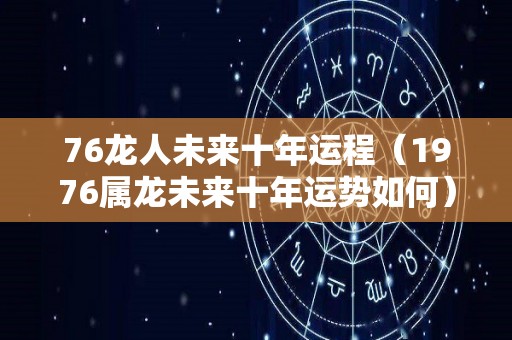 76龙人未来十年运程（1976属龙未来十年运势如何）