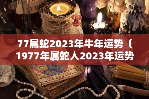 77属蛇2023年牛年运势（1977年属蛇人2023年运势）