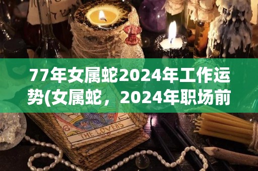 77年女属蛇2024年工作运势(女属蛇，2024年职场前景展望)