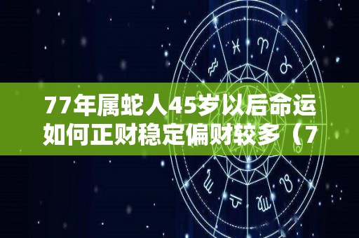 77年属蛇人45岁以后命运如何正财稳定偏财较多（77年蛇45岁后好吗）