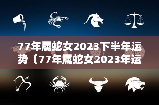 77年属蛇女2023下半年运势（77年属蛇女2023年运程）