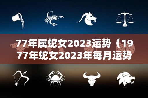 77年属蛇女2023运势（1977年蛇女2023年每月运势完整版）
