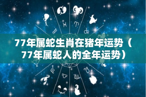 77年属蛇生肖在猪年运势（77年属蛇人的全年运势）