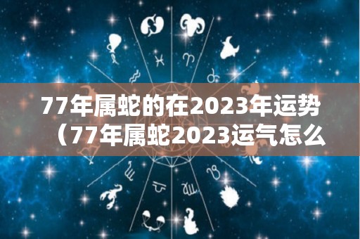 77年属蛇的在2023年运势（77年属蛇2023运气怎么样）
