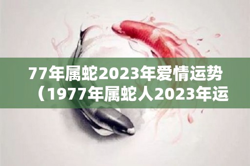 77年属蛇2023年爱情运势（1977年属蛇人2023年运势每月运势）