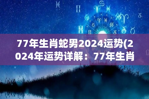 77年生肖蛇男2024运势(2024年运势详解：77年生肖蛇男)