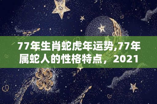 77年生肖蛇虎年运势,77年属蛇人的性格特点，2021年运势，事业运势比较理想