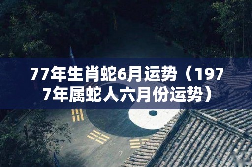 77年生肖蛇6月运势（1977年属蛇人六月份运势）