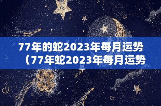 77年的蛇2023年每月运势（77年蛇2023年每月运势及运程）