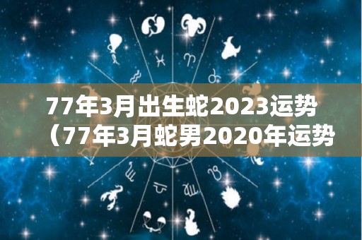 77年3月出生蛇2023运势（77年3月蛇男2020年运势）