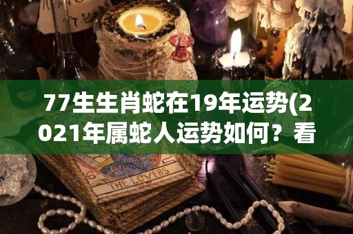 77生生肖蛇在19年运势(2021年属蛇人运势如何？看看这篇分析就知道了！)