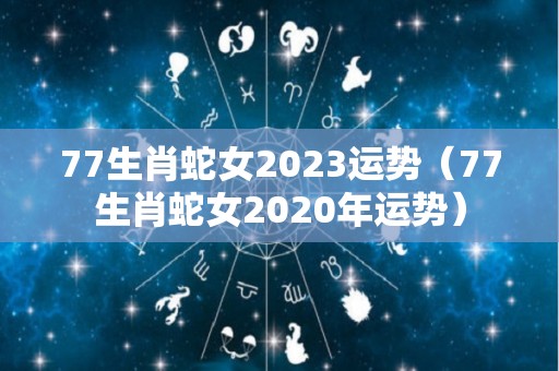 77生肖蛇女2023运势（77生肖蛇女2020年运势）