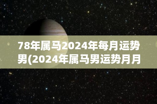 78年属马2024年每月运势男(2024年属马男运势月月有升有降)