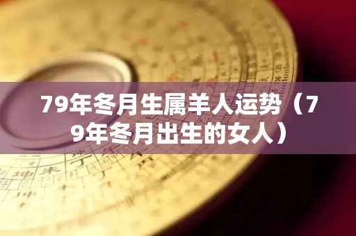 79年冬月生属羊人运势（79年冬月出生的女人）