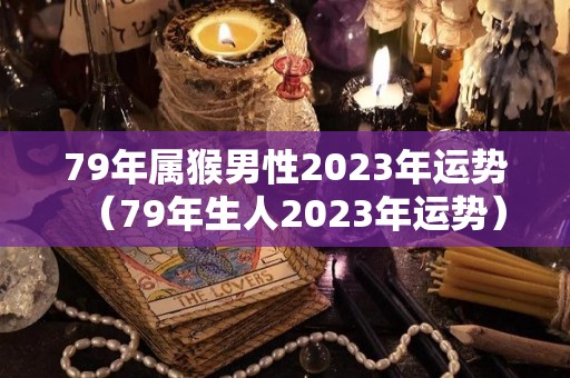 79年属猴男性2023年运势（79年生人2023年运势）