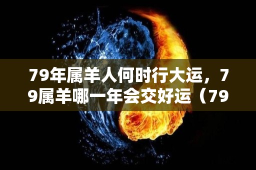 79年属羊人何时行大运，79属羊哪一年会交好运（79年属羊什么时候能走好运）