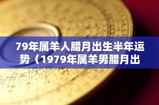 79年属羊人腊月出生半年运势（1979年属羊男腊月出生）