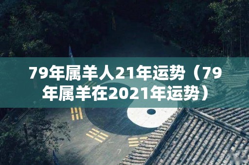 79年属羊人21年运势（79年属羊在2021年运势）