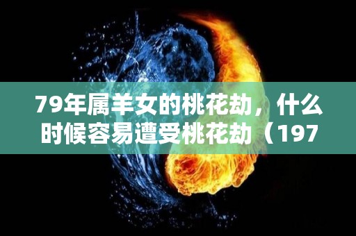 79年属羊女的桃花劫，什么时候容易遭受桃花劫（1979年属羊女的桃花劫）