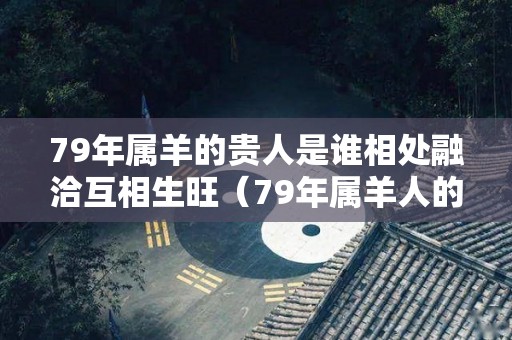 79年属羊的贵人是谁相处融洽互相生旺（79年属羊人的贵人属相）