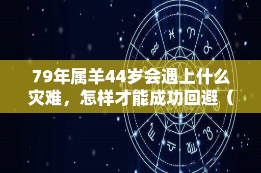 79年属羊44岁会遇上什么灾难，怎样才能成功回避（79年属羊44岁会遇上什么灾难,怎样才能成功回避呢）