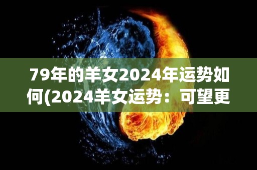 79年的羊女2024年运势如何(2024羊女运势：可望更上一层楼)