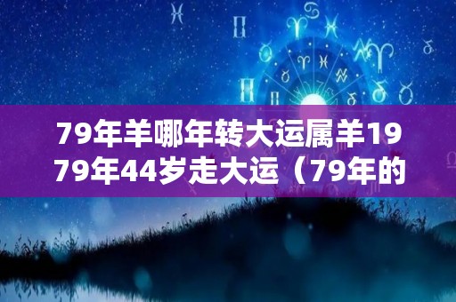 79年羊哪年转大运属羊1979年44岁走大运（79年的羊哪年走大运）