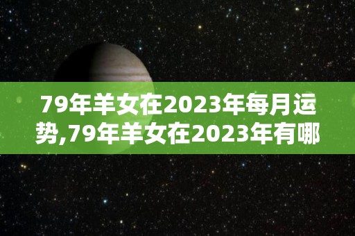 79年羊女在2023年每月运势,79年羊女在2023年有哪些月运势