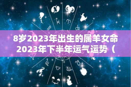 8岁2023年出生的属羊女命2023年下半年运气运势（属羊的2023年生宝宝好吗）