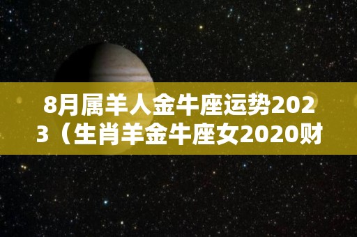 8月属羊人金牛座运势2023（生肖羊金牛座女2020财运）