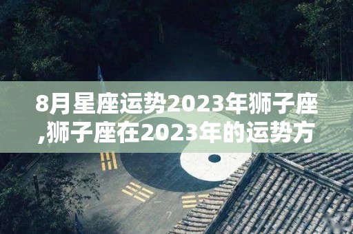8月星座运势2023年狮子座,狮子座在2023年的运势方面