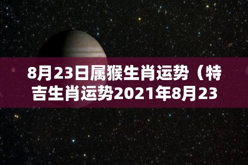 8月23日属猴生肖运势（特吉生肖运势2021年8月23）