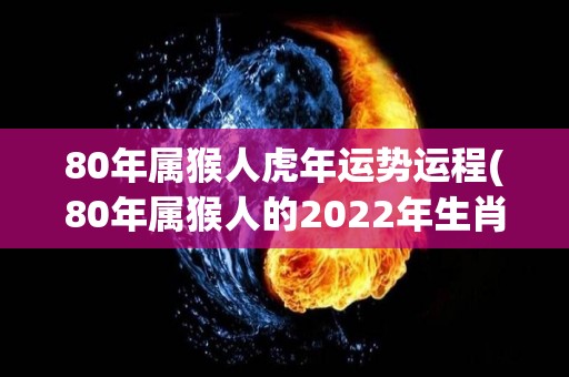 80年属猴人虎年运势运程(80年属猴人的2022年生肖运程)